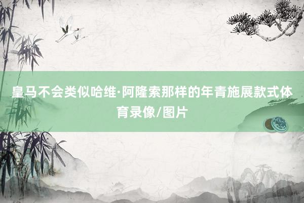 皇马不会类似哈维·阿隆索那样的年青施展款式体育录像/图片