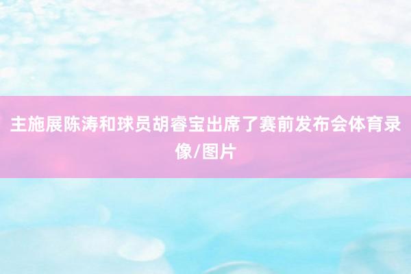 主施展陈涛和球员胡睿宝出席了赛前发布会体育录像/图片