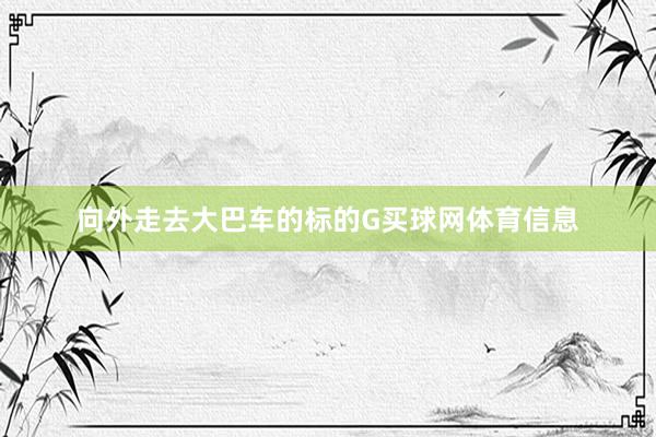 向外走去大巴车的标的G买球网体育信息