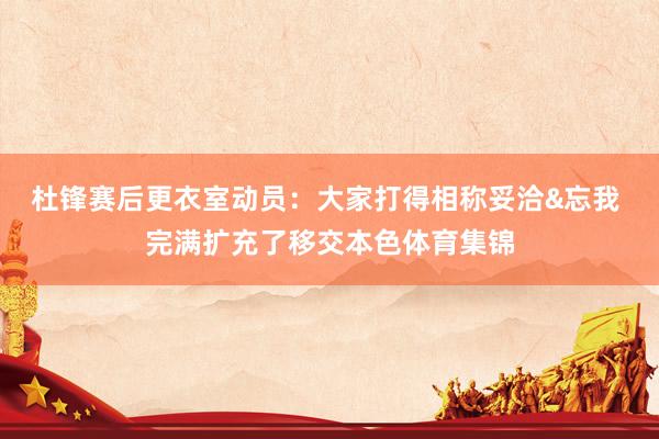 杜锋赛后更衣室动员：大家打得相称妥洽&忘我 完满扩充了移交本色体育集锦