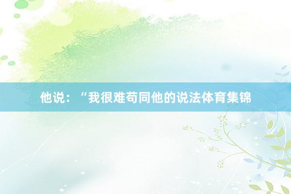 他说：“我很难苟同他的说法体育集锦