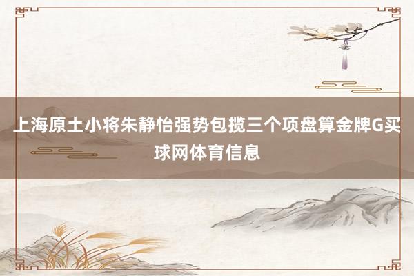 上海原土小将朱静怡强势包揽三个项盘算金牌G买球网体育信息
