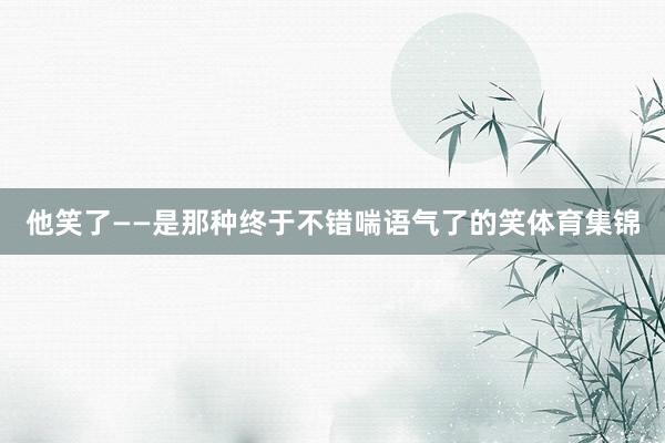 他笑了——是那种终于不错喘语气了的笑体育集锦