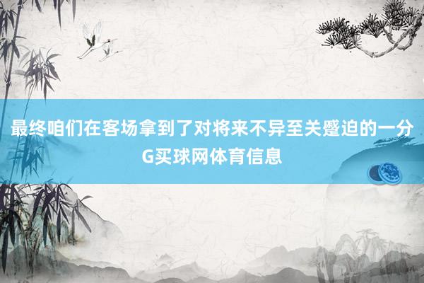 最终咱们在客场拿到了对将来不异至关蹙迫的一分G买球网体育信息