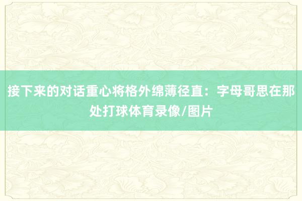 接下来的对话重心将格外绵薄径直：字母哥思在那处打球体育录像/图片