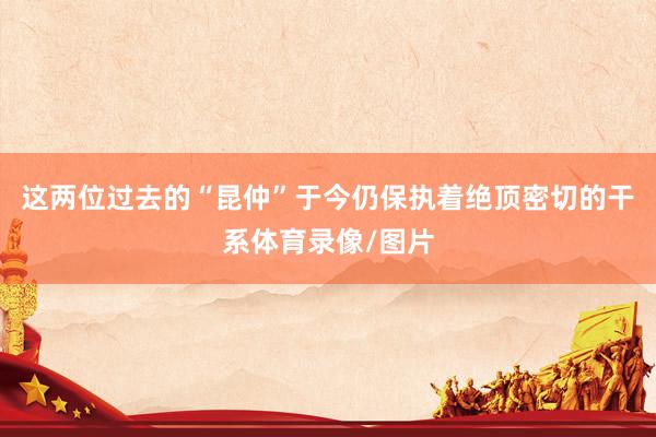 这两位过去的“昆仲”于今仍保执着绝顶密切的干系体育录像/图片