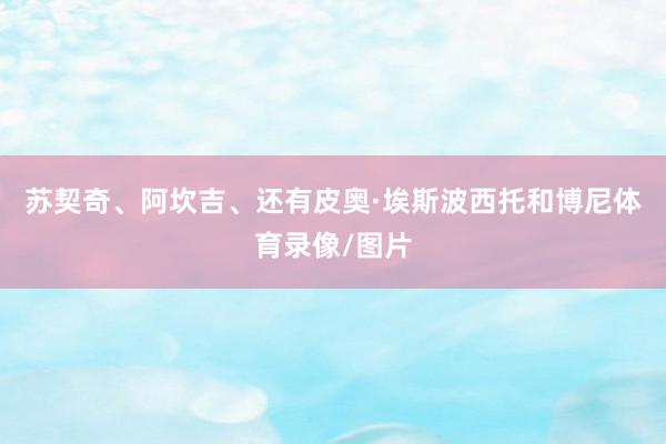 苏契奇、阿坎吉、还有皮奥·埃斯波西托和博尼体育录像/图片