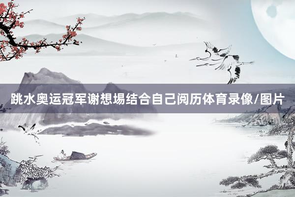 跳水奥运冠军谢想埸结合自己阅历体育录像/图片