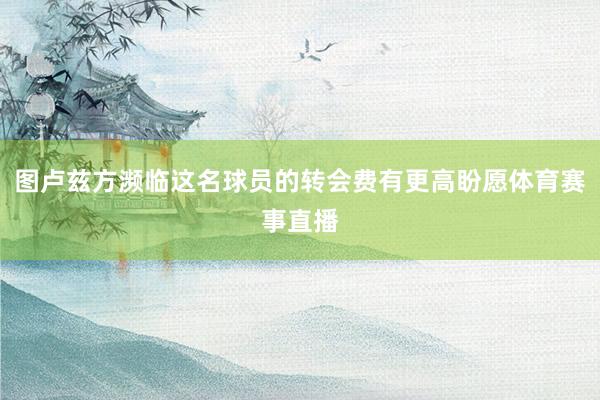 图卢兹方濒临这名球员的转会费有更高盼愿体育赛事直播