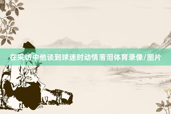 在采访中他谈到球迷时动情落泪体育录像/图片