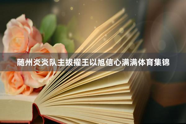 随州炎炎队主拔擢王以旭信心满满体育集锦
