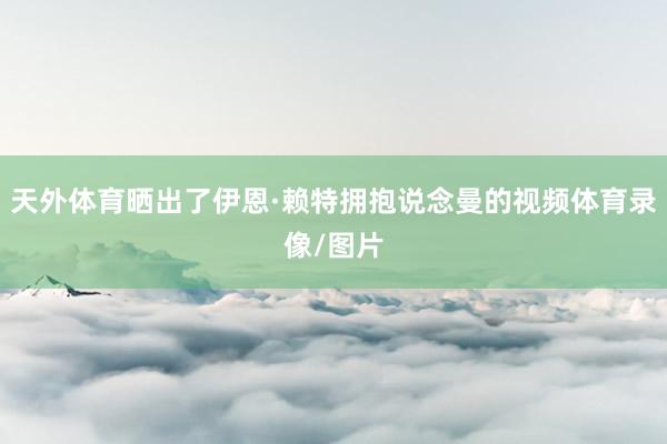 天外体育晒出了伊恩·赖特拥抱说念曼的视频体育录像/图片