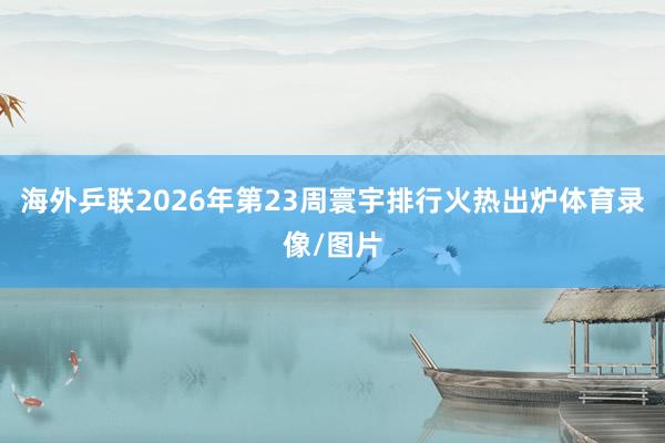 海外乒联2026年第23周寰宇排行火热出炉体育录像/图片