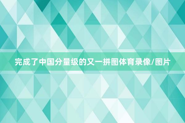 完成了中国分量级的又一拼图体育录像/图片