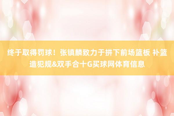 终于取得罚球！张镇麟致力于拼下前场篮板 补篮造犯规&双手合十G买球网体育信息