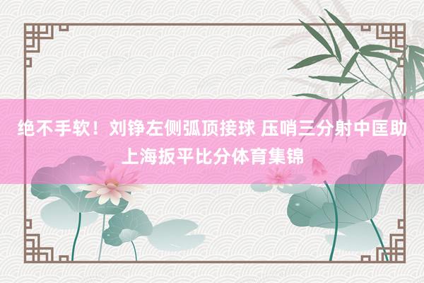绝不手软！刘铮左侧弧顶接球 压哨三分射中匡助上海扳平比分体育集锦