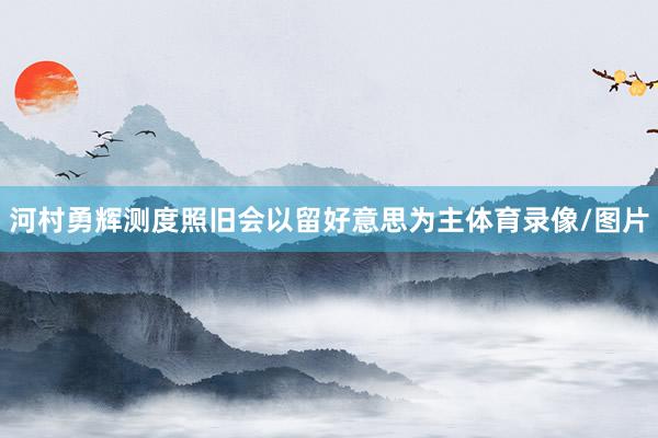 河村勇辉测度照旧会以留好意思为主体育录像/图片