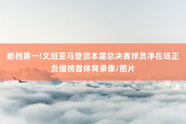 断档第一!文班亚马登顶本届总决赛球员净在场正负值榜首体育录像/图片
