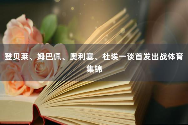 登贝莱、姆巴佩、奥利塞、杜埃一谈首发出战体育集锦