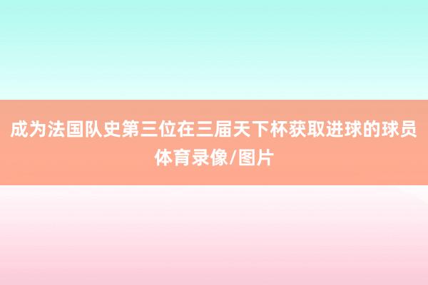 成为法国队史第三位在三届天下杯获取进球的球员体育录像/图片