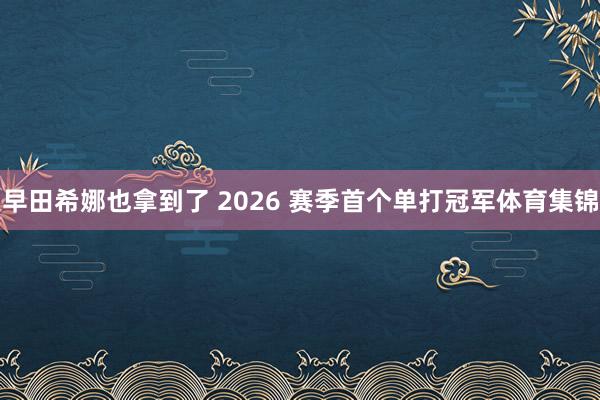 早田希娜也拿到了 2026 赛季首个单打冠军体育集锦