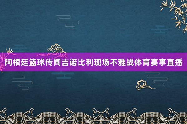 阿根廷篮球传闻吉诺比利现场不雅战体育赛事直播