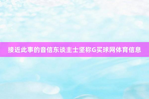 接近此事的音信东谈主士坚称G买球网体育信息