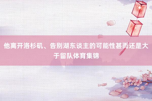 他离开洛杉矶、告别湖东谈主的可能性甚而还是大于留队体育集锦